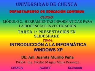 UNIVERSIDAD DE CUENCA DEPARTAMENTO DE EDUCACIÓN CONTINUA CURSO: MÓDULO 2.  HERRAMIENTAS INFORMÁTICAS PARA LA DOCENCIA E INVESTIGACIÓN  TAREA 1: Presentación en SlideShare TEMA: INTRODUCCIÓN A LA INFORMÁTICAWINDOWS XP DE: Anl. Juanita Murillo Peña PARA: Ing. Piedad Magali Mejía Pesantez Cuenca 		Azuay 		Ecuador 