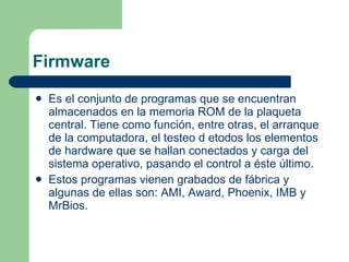 Firmware Es el conjunto de programas que se encuentran almacenados en la memoria ROM de la plaqueta central. Tiene como función, entre otras, el arranque de la computadora, el testeo d etodos los elementos de hardware que se hallan conectados y carga del sistema operativo, pasando el control a éste último. Estos programas vienen grabados de fábrica y algunas de ellas son: AMI, Award, Phoenix, IMB y MrBios. 