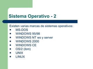 Sistema Operativo - 2 Existen varias marcas de sistemas operativos: MS-DOS WINDOWS 95/98 WINDOWS NT ws y server WINDOWS 2000 WINDOWS CE OS/2 (ibm) UNIX LINUX 