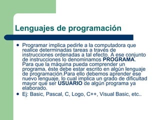 Lenguajes de programación Programar implica pedirle a la computadora que realice determinadas tareas a través de instrucciones ordenadas a tal efecto. A ese conjunto de instrucciones lo denominamos  PROGRAMA . Para que la máquina pueda comprender un programa, éste debe estar escrito en algún lenguaje de programación.Para ello debemos aprender ese nuevo lenguaje, lo cual implica un grado de dificultad mayor que ser  USUARIO  de algún programa ya elaborado.   Ej: Basic, Pascal, C, Logo, C++, Visual Basic, etc.. 