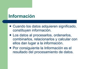 Información Cuando los datos adquieren significado, constituyen información. Los datos al procesarlos, ordenarlos, combinarlos, relacionarlos y calcular con ellos dan lugar a la información. Por consiguiente la Información es el resultado del procesamiento de datos. 