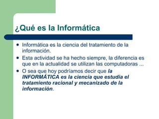 ¿Qué es la Informática Informática es la ciencia del tratamiento de la información. Esta actividad se ha hecho siempre, la diferencia es que en la actualidad se utilizan las computadoras ... O sea que hoy podríamos decir que  la INFORMÁTICA es la ciencia que estudia el tratamiento racional y mecanizado de la información . 