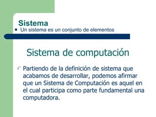 Sistema Un sistema es un conjunto de elementos interrelacionados con un objetivo en común. Sistema de computación Partiendo de la definición de sistema que acabamos de desarrollar, podemos afirmar que un Sistema de Computación es aquel en el cual participa como parte fundamental una computadora. 