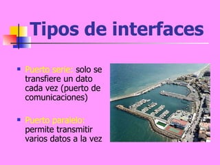 Tipos de interfaces Puerto serie:  solo se transfiere un dato cada vez (puerto de comunicaciones)  Puerto paralelo:  permite transmitir varios datos a la vez 