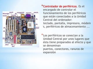 * Controlador de periféricos. Es el
 encargado de controlar el
 funcionamiento de los periféricos
 que están conectados a la Unidad
 Central del ordenador:
 teclado, pantalla, impresora, módem
 s, periféricos de almacenamiento ...


* Los periféricos se conectan a la
 Unidad Central por unos lugares que
 ésta tiene preparados al efecto y que
 se denominan
 puertos, conectores, ranuras de
 expansión
 