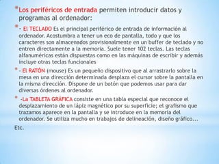* Los periféricos de entrada permiten introducir datos y
    programas al ordenador:
* - El TECLADO Es el principal periférico de entrada de información al
    ordenador. Acostumbra a tener un eco de pantalla, todo y que los
    caracteres son almacenados provisionalmente en un buffer de teclado y no
    entren directamente a la memoria. Suele tener 102 teclas. Las teclas
    alfanuméricas están dispuestas como en las máquinas de escribir y además
    incluye otras teclas funcionales
* - El RATÓN (mouse) Es un pequeño dispositivo que al arrastrarlo sobre la
    mesa en una dirección determinada desplaza el cursor sobre la pantalla en
    la misma dirección. Dispone de un botón que podemos usar para dar
    diversas órdenes al ordenador.
*    -La TABLETA GRÁFICA consiste en una tabla especial que reconoce el
    desplazamiento de un lápiz magnético por su superficie; el grafismo que
    trazamos aparece en la pantalla y se introduce en la memoria del
    ordenador. Se utiliza mucho en trabajos de delineación, diseño gráfico...
Etc.
 