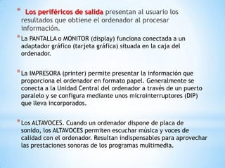 *     Los periféricos de salida presentan al usuario los
    resultados que obtiene el ordenador al procesar
    información.
* La PANTALLA o MONITOR (display) funciona conectada a un
    adaptador gráfico (tarjeta gráfica) situada en la caja del
    ordenador.


* La IMPRESORA (printer) permite presentar la información que
    proporciona el ordenador en formato papel. Generalmente se
    conecta a la Unidad Central del ordenador a través de un puerto
    paralelo y se configura mediante unos microinterruptores (DIP)
    que lleva incorporados.


* Los ALTAVOCES. Cuando un ordenador dispone de placa de
    sonido, los ALTAVOCES permiten escuchar música y voces de
    calidad con el ordenador. Resultan indispensables para aprovechar
    las prestaciones sonoras de los programas multimedia.
 