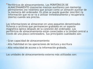 * Periféricos de almacenamiento. Los PERIFÉRICOS DE
 ALMACENAMIENTO (memorias masivas auxiliares) son memorias
 permanentes (no volátiles) que actúan como un almacén auxiliar de
 la memoria del ordenador. En ellas se puede guardar (escribir) la
 información que no se va a utilizar inmediatamente y recuperarla
 (leerla) cuando sea preciso.

Las informaciones se almacenan en unos paquetes denominados
ficheros o archivos que permanecen grabados en un soporte
magnético óptico después de la conexión del ordenador. Los
periféricos de almacenamiento están conectados a la Unidad central a
través de una placa controladora. Sus principales cualidades son:

- Gran capacidad de almacenamiento
- Alta fiabilidad en las operaciones de lectura y escritura
- Alta velocidad de acceso a la información grabada.

Las unidades de almacenamiento externo más utilizadas son:
 