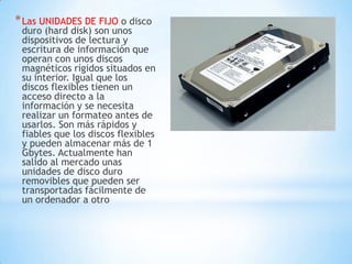 * Las UNIDADES DE FIJO o disco
 duro (hard disk) son unos
 dispositivos de lectura y
 escritura de información que
 operan con unos discos
 magnéticos rígidos situados en
 su interior. Igual que los
 discos flexibles tienen un
 acceso directo a la
 información y se necesita
 realizar un formateo antes de
 usarlos. Son más rápidos y
 fiables que los discos flexibles
 y pueden almacenar más de 1
 Gbytes. Actualmente han
 salido al mercado unas
 unidades de disco duro
 removibles que pueden ser
 transportadas fácilmente de
 un ordenador a otro
 