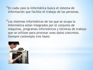 *En cada caso la informática busca el sistema de
 información que facilite el trabajo de las personas.


*Los sistemas informáticos de los que se ocupa la
 Informática están integrados por el conjunto de
 máquinas, programas informáticos y técnicas de trabajo
 que se utilizan para procesar unos datos concretos.
 Siempre contempla tres fases:
 