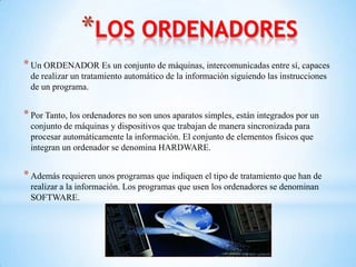 *LOS ORDENADORES
* Un ORDENADOR Es un conjunto de máquinas, intercomunicadas entre sí, capaces
 de realizar un tratamiento automático de la información siguiendo las instrucciones
 de un programa.


* Por Tanto, los ordenadores no son unos aparatos simples, están integrados por un
 conjunto de máquinas y dispositivos que trabajan de manera sincronizada para
 procesar automáticamente la información. El conjunto de elementos físicos que
 integran un ordenador se denomina HARDWARE.


* Además requieren unos programas que indiquen el tipo de tratamiento que han de
 realizar a la información. Los programas que usen los ordenadores se denominan
 SOFTWARE.
 