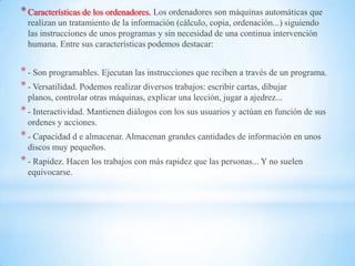 * Características de los ordenadores. Los ordenadores son máquinas automáticas que
  realizan un tratamiento de la información (cálculo, copia, ordenación...) siguiendo
  las instrucciones de unos programas y sin necesidad de una continua intervención
  humana. Entre sus características podemos destacar:


* - Son programables. Ejecutan las instrucciones que reciben a través de un programa.
* - Versatilidad. Podemos realizar diversos trabajos: escribir cartas, dibujar
  planos, controlar otras máquinas, explicar una lección, jugar a ajedrez...
* - Interactividad. Mantienen diálogos con los sus usuarios y actúan en función de sus
  ordenes y acciones.
* - Capacidad d e almacenar. Almacenan grandes cantidades de información en unos
  discos muy pequeños.
* - Rapidez. Hacen los trabajos con más rapidez que las personas... Y no suelen
  equivocarse.
 