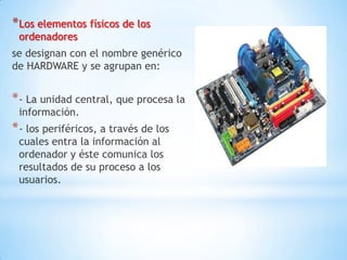 * Los elementos físicos de los
 ordenadores
se designan con el nombre genérico
de HARDWARE y se agrupan en:


* - La unidad central, que procesa la
 información.
* - los periféricos, a través de los
 cuales entra la información al
 ordenador y éste comunica los
 resultados de su proceso a los
 usuarios.
 