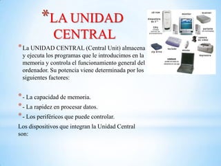 *LA UNIDAD
              CENTRAL
* La UNIDAD CENTRAL (Central Unit) almacena
 y ejecuta los programas que le introducimos en la
 memoria y controla el funcionamiento general del
 ordenador. Su potencia viene determinada por los
 siguientes factores:


* - La capacidad de memoria.
* - La rapidez en procesar datos.
* - Los periféricos que puede controlar.
Los dispositivos que integran la Unidad Central
son:
 