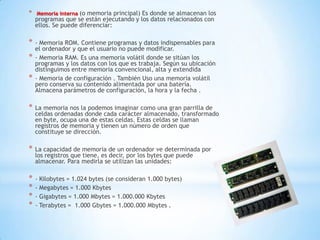*   Memoria interna (o memoria principal) Es donde se almacenan los
    programas que se están ejecutando y los datos relacionados con
    ellos. Se puede diferenciar:

*   - Memoria ROM. Contiene programas y datos indispensables para
    el ordenador y que el usuario no puede modificar.
*   - Memoria RAM. Es una memoria volátil donde se sitúan los
    programas y los datos con los que es trabaja. Según su ubicación
    distinguimos entre memoria convencional, alta y extendida
*   - Memoria de configuración . También Uso una memoria volátil
    pero conserva su contenido alimentada por una batería.
    Almacena parámetros de configuración, la hora y la fecha .

*   La memoria nos la podemos imaginar como una gran parrilla de
    celdas ordenadas donde cada carácter almacenado, transformado
    en byte, ocupa una de estas celdas. Estas celdas se llaman
    registros de memoria y tienen un número de orden que
    constituye se dirección.

*   La capacidad de memoria de un ordenador ve determinada por
    los registros que tiene, es decir, por los bytes que puede
    almacenar. Para medirla se utilizan las unidades:

*   - Kilobytes = 1.024 bytes (se consideran 1.000 bytes)
*   - Megabytes = 1.000 Kbytes
*   - Gigabytes = 1.000 Mbytes = 1.000.000 Kbytes
*   - Terabytes = 1.000 Gbytes = 1.000.000 Mbytes .
 