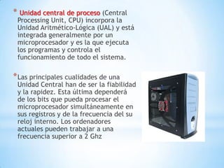 * Unidad central de proceso (Central
 Processing Unit, CPU) incorpora la
 Unidad Aritmético-Lógica (UAL) y está
 integrada generalmente por un
 microprocesador y es la que ejecuta
 los programas y controla el
 funcionamiento de todo el sistema.

* Las principales cualidades de una
 Unidad Central han de ser la fiabilidad
 y la rapidez. Esta última dependerá
 de los bits que pueda procesar el
 microprocesador simultáneamente en
 sus registros y de la frecuencia del su
 reloj interno. Los ordenadores
 actuales pueden trabajar a una
 frecuencia superior a 2 Ghz
 