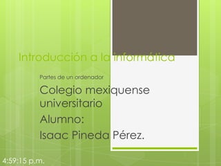 Introducción a la informática
Partes de un ordenador

Colegio mexiquense
universitario
Alumno:
Isaac Pineda Pérez.
4:59:15 p.m.

 