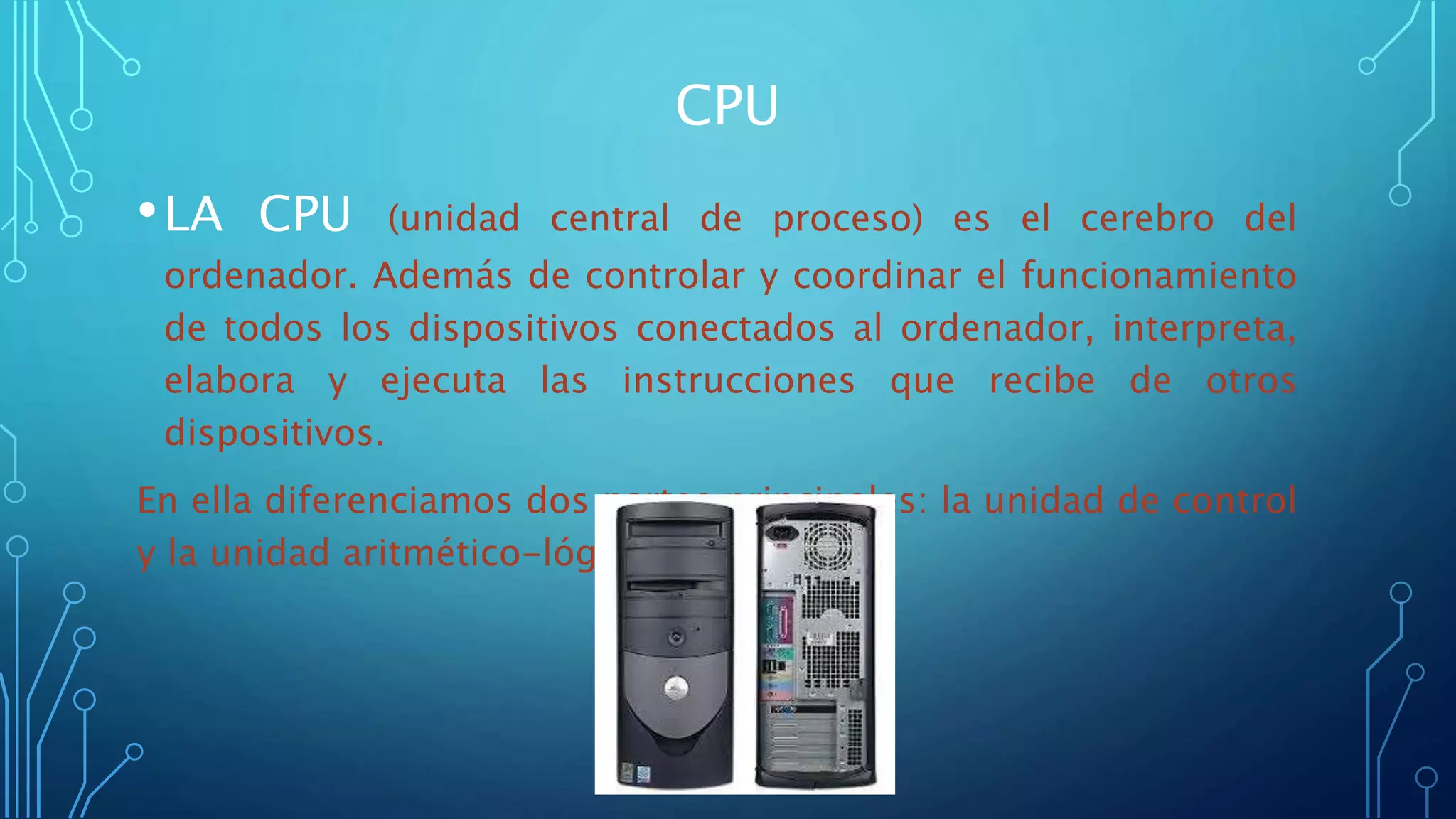 CPU
•LA CPU (unidad central de proceso) es el cerebro del
ordenador. Además de controlar y coordinar el funcionamiento
de todos los dispositivos conectados al ordenador, interpreta,
elabora y ejecuta las instrucciones que recibe de otros
dispositivos.
En ella diferenciamos dos partes principales: la unidad de control
y la unidad aritmético-lógica.
 