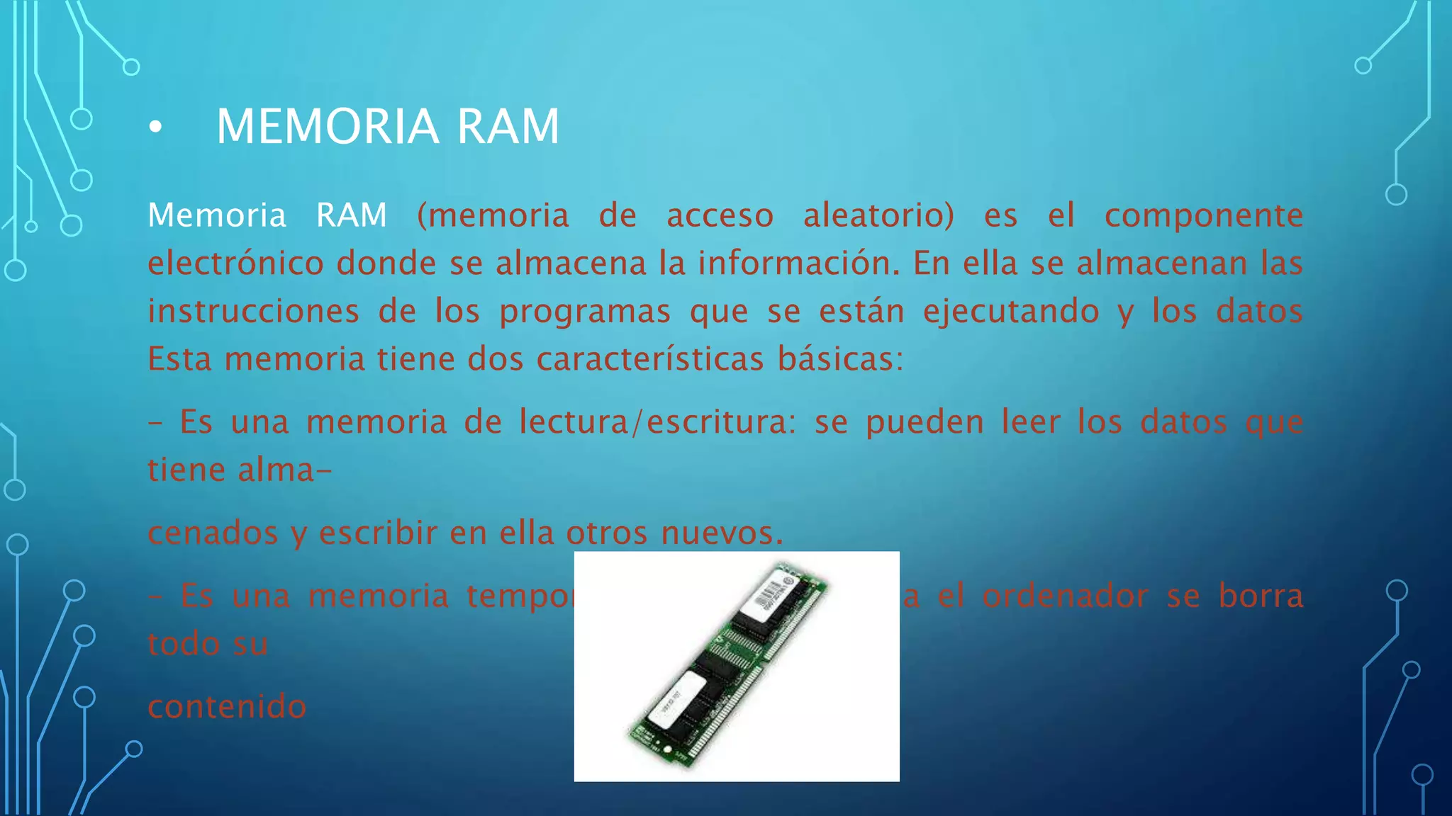 • MEMORIA RAM
Memoria RAM (memoria de acceso aleatorio) es el componente
electrónico donde se almacena la información. En ella se almacenan las
instrucciones de los programas que se están ejecutando y los datos
Esta memoria tiene dos características básicas:
– Es una memoria de lectura/escritura: se pueden leer los datos que
tiene alma-
cenados y escribir en ella otros nuevos.
– Es una memoria temporal: cuando se apaga el ordenador se borra
todo su
contenido
 