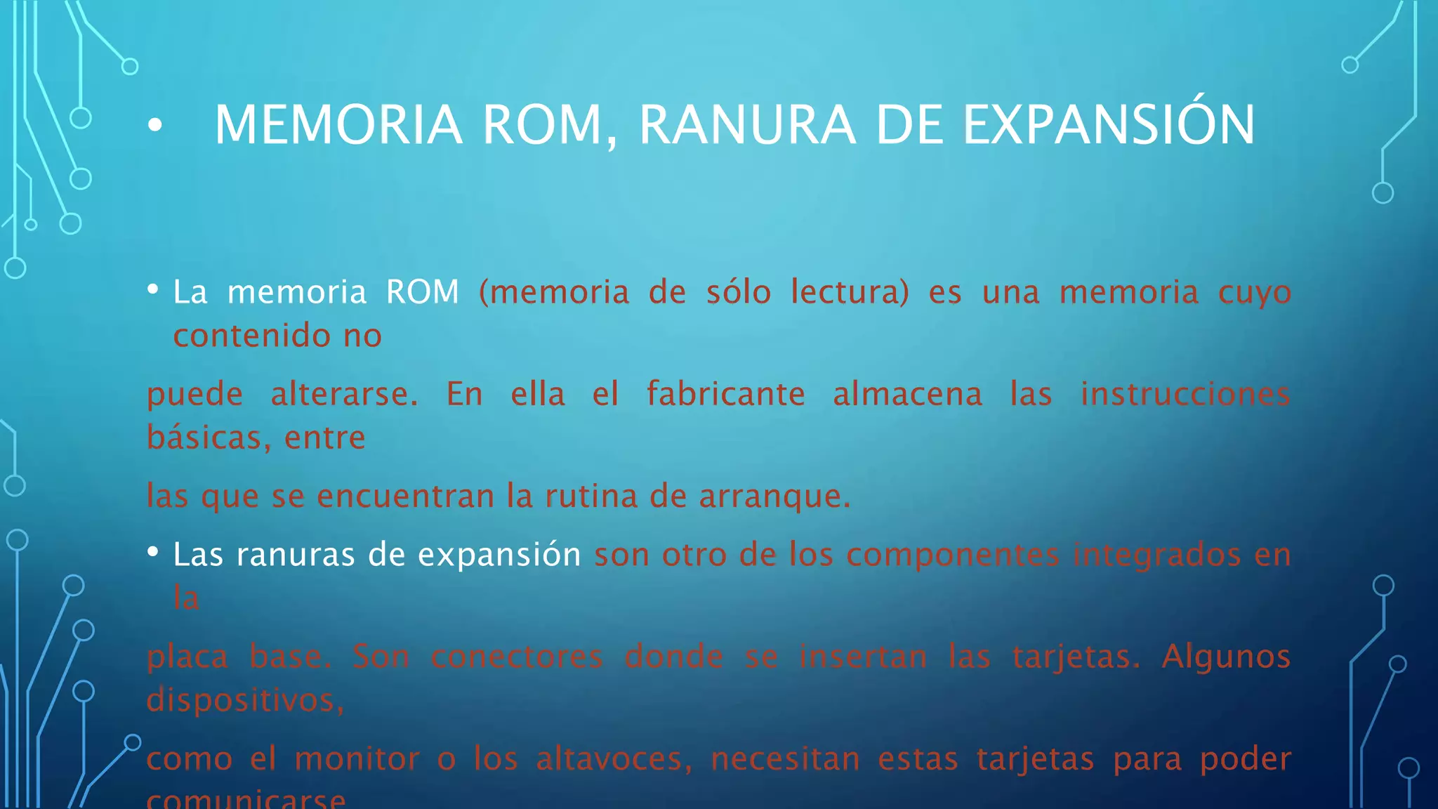 • MEMORIA ROM, RANURA DE EXPANSIÓN
• La memoria ROM (memoria de sólo lectura) es una memoria cuyo
contenido no
puede alterarse. En ella el fabricante almacena las instrucciones
básicas, entre
las que se encuentran la rutina de arranque.
• Las ranuras de expansión son otro de los componentes integrados en
la
placa base. Son conectores donde se insertan las tarjetas. Algunos
dispositivos,
como el monitor o los altavoces, necesitan estas tarjetas para poder
 