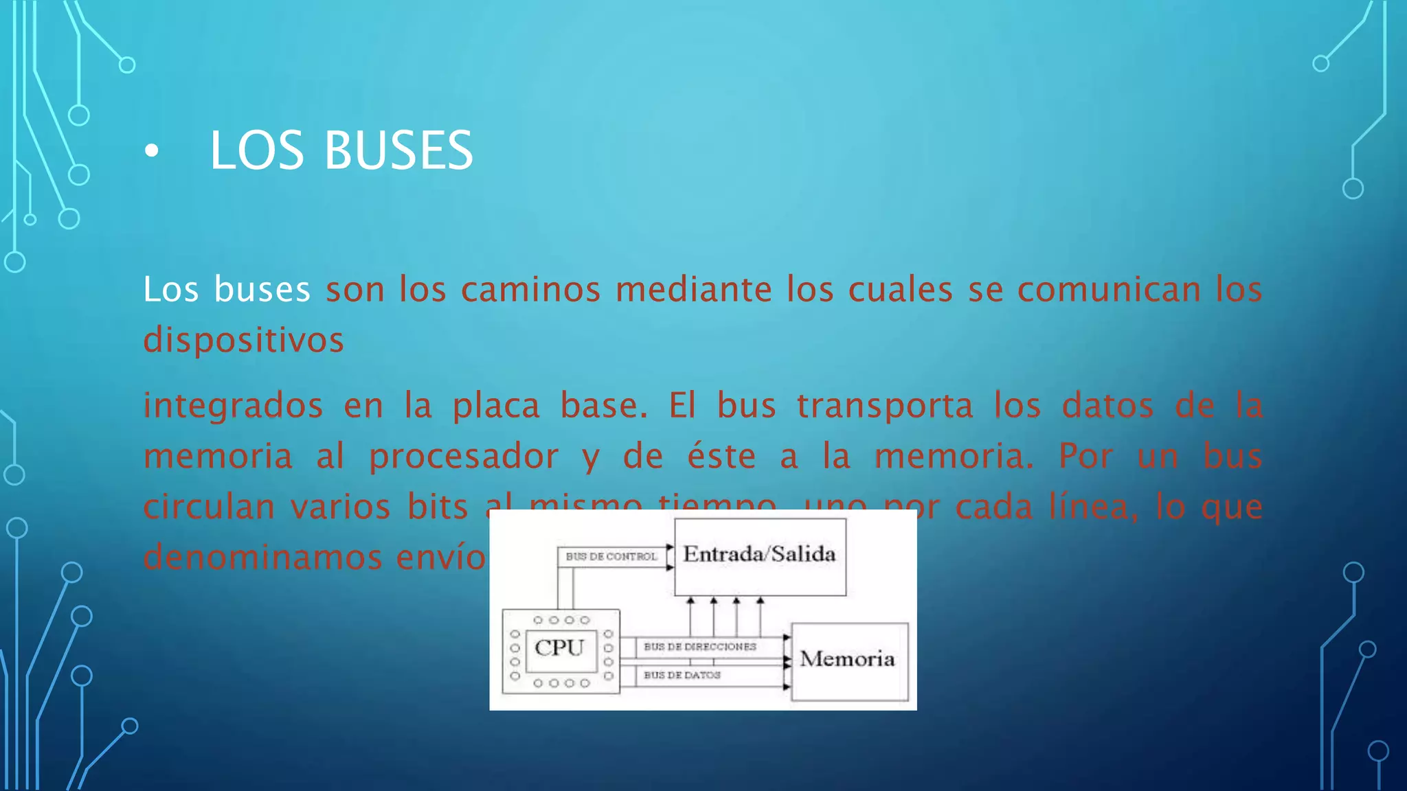 • LOS BUSES
Los buses son los caminos mediante los cuales se comunican los
dispositivos
integrados en la placa base. El bus transporta los datos de la
memoria al procesador y de éste a la memoria. Por un bus
circulan varios bits al mismo tiempo, uno por cada línea, lo que
denominamos envío de datos en paralelo.
 
