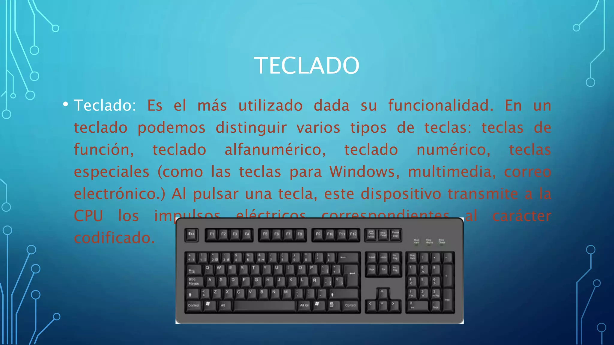 TECLADO
• Teclado: Es el más utilizado dada su funcionalidad. En un
teclado podemos distinguir varios tipos de teclas: teclas de
función, teclado alfanumérico, teclado numérico, teclas
especiales (como las teclas para Windows, multimedia, correo
electrónico.) Al pulsar una tecla, este dispositivo transmite a la
CPU los impulsos eléctricos correspondientes al carácter
codificado.
 
