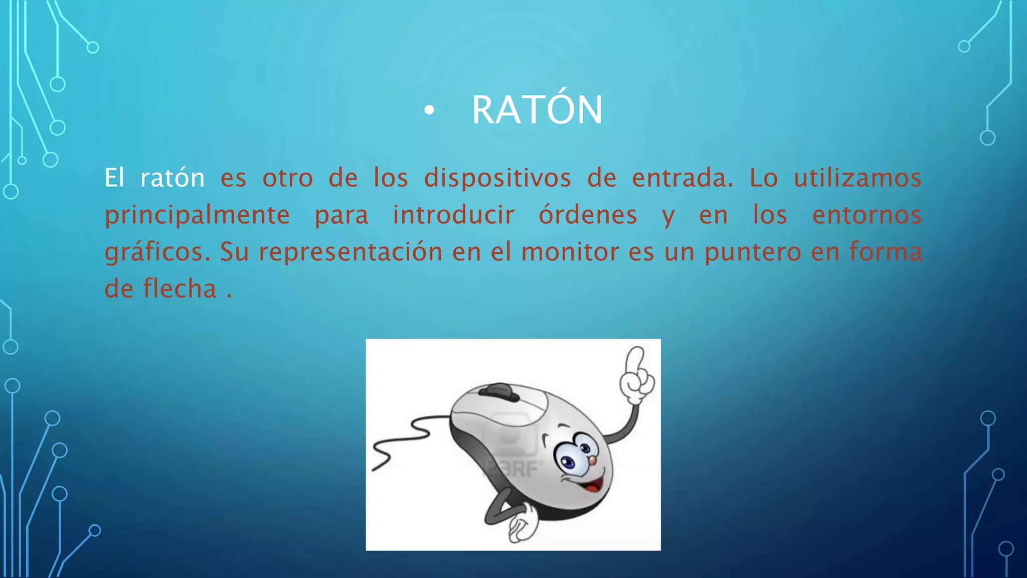 • RATÓN
El ratón es otro de los dispositivos de entrada. Lo utilizamos
principalmente para introducir órdenes y en los entornos
gráficos. Su representación en el monitor es un puntero en forma
de flecha .
 
