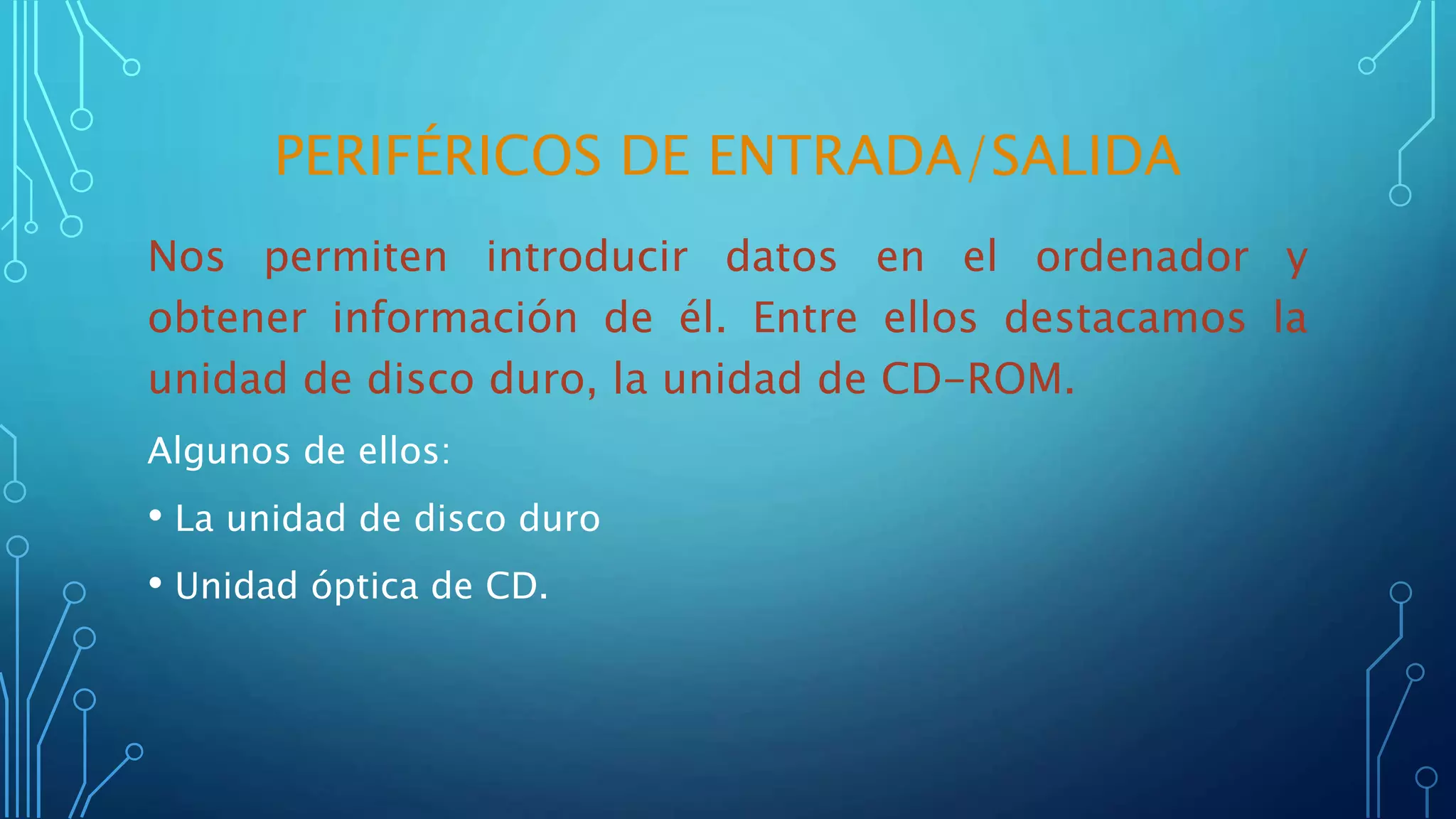 PERIFÉRICOS DE ENTRADA/SALIDA
Nos permiten introducir datos en el ordenador y
obtener información de él. Entre ellos destacamos la
unidad de disco duro, la unidad de CD-ROM.
Algunos de ellos:
• La unidad de disco duro
• Unidad óptica de CD.
 