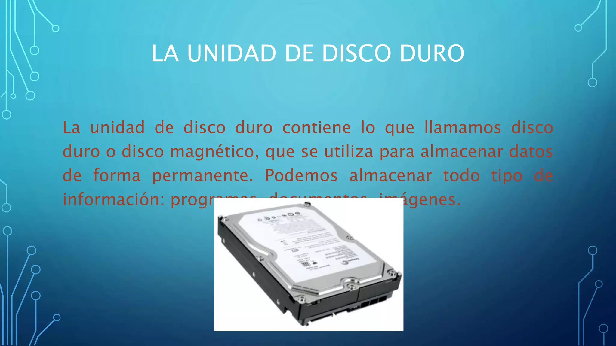 LA UNIDAD DE DISCO DURO
La unidad de disco duro contiene lo que llamamos disco
duro o disco magnético, que se utiliza para almacenar datos
de forma permanente. Podemos almacenar todo tipo de
información: programas, documentos, imágenes.
 
