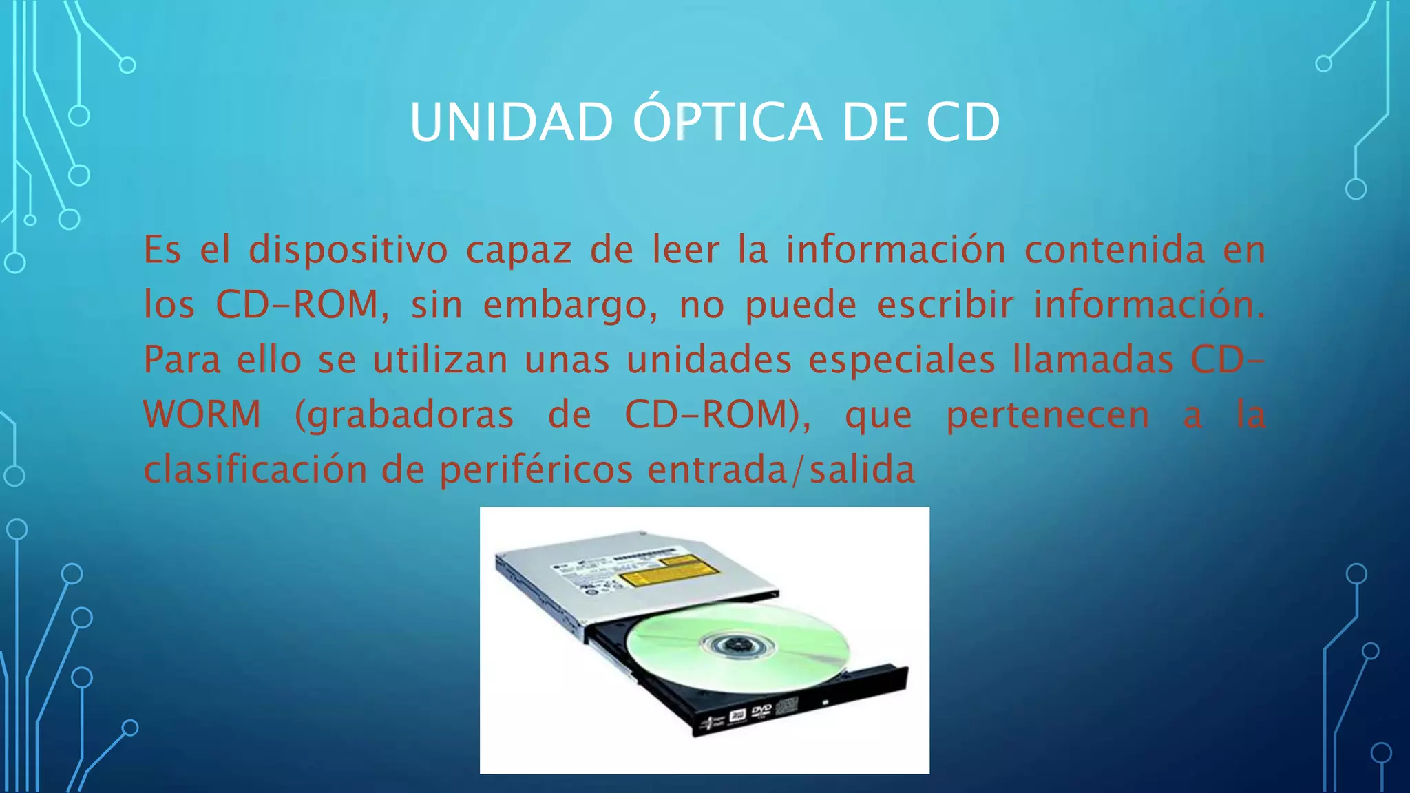 UNIDAD ÓPTICA DE CD
Es el dispositivo capaz de leer la información contenida en
los CD-ROM, sin embargo, no puede escribir información.
Para ello se utilizan unas unidades especiales llamadas CD-
WORM (grabadoras de CD-ROM), que pertenecen a la
clasificación de periféricos entrada/salida
 