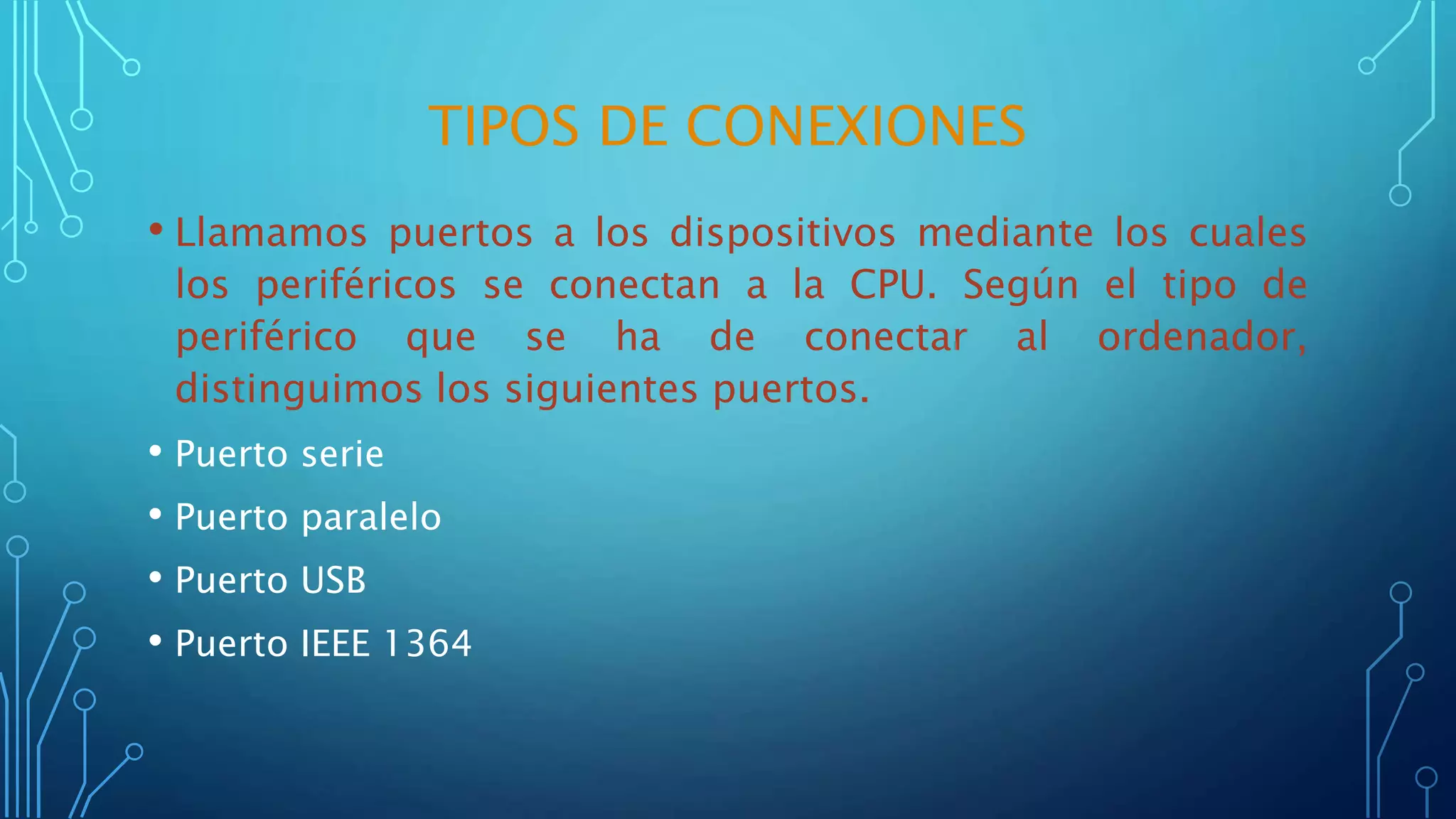 TIPOS DE CONEXIONES
• Llamamos puertos a los dispositivos mediante los cuales
los periféricos se conectan a la CPU. Según el tipo de
periférico que se ha de conectar al ordenador,
distinguimos los siguientes puertos.
• Puerto serie
• Puerto paralelo
• Puerto USB
• Puerto IEEE 1364
 