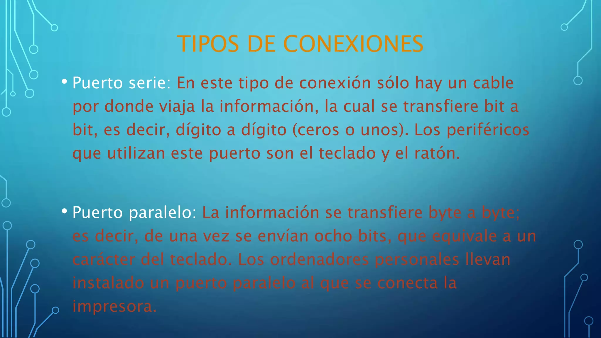 TIPOS DE CONEXIONES
• Puerto serie: En este tipo de conexión sólo hay un cable
por donde viaja la información, la cual se transfiere bit a
bit, es decir, dígito a dígito (ceros o unos). Los periféricos
que utilizan este puerto son el teclado y el ratón.
• Puerto paralelo: La información se transfiere byte a byte;
es decir, de una vez se envían ocho bits, que equivale a un
carácter del teclado. Los ordenadores personales llevan
instalado un puerto paralelo al que se conecta la
impresora.
 