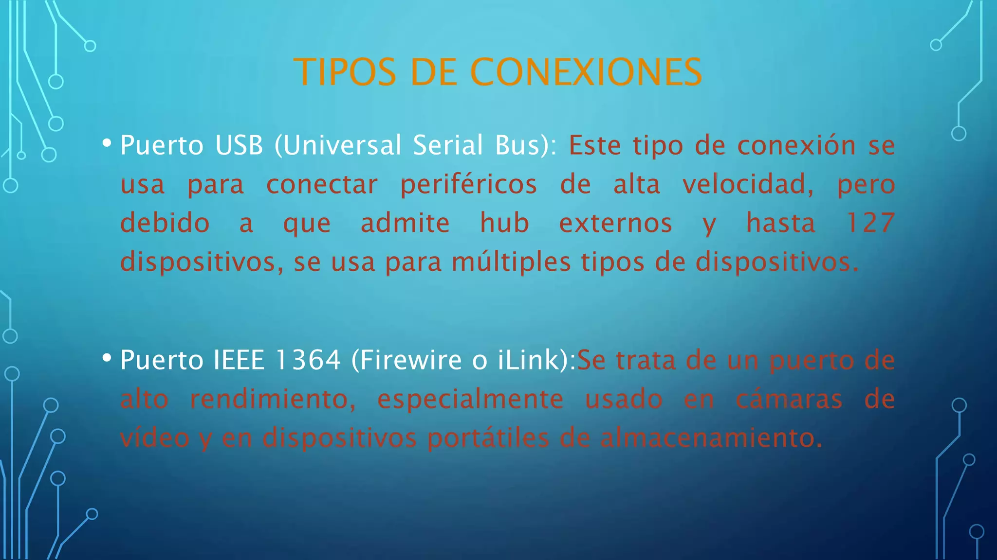 TIPOS DE CONEXIONES
• Puerto USB (Universal Serial Bus): Este tipo de conexión se
usa para conectar periféricos de alta velocidad, pero
debido a que admite hub externos y hasta 127
dispositivos, se usa para múltiples tipos de dispositivos.
• Puerto IEEE 1364 (Firewire o iLink):Se trata de un puerto de
alto rendimiento, especialmente usado en cámaras de
vídeo y en dispositivos portátiles de almacenamiento.
 