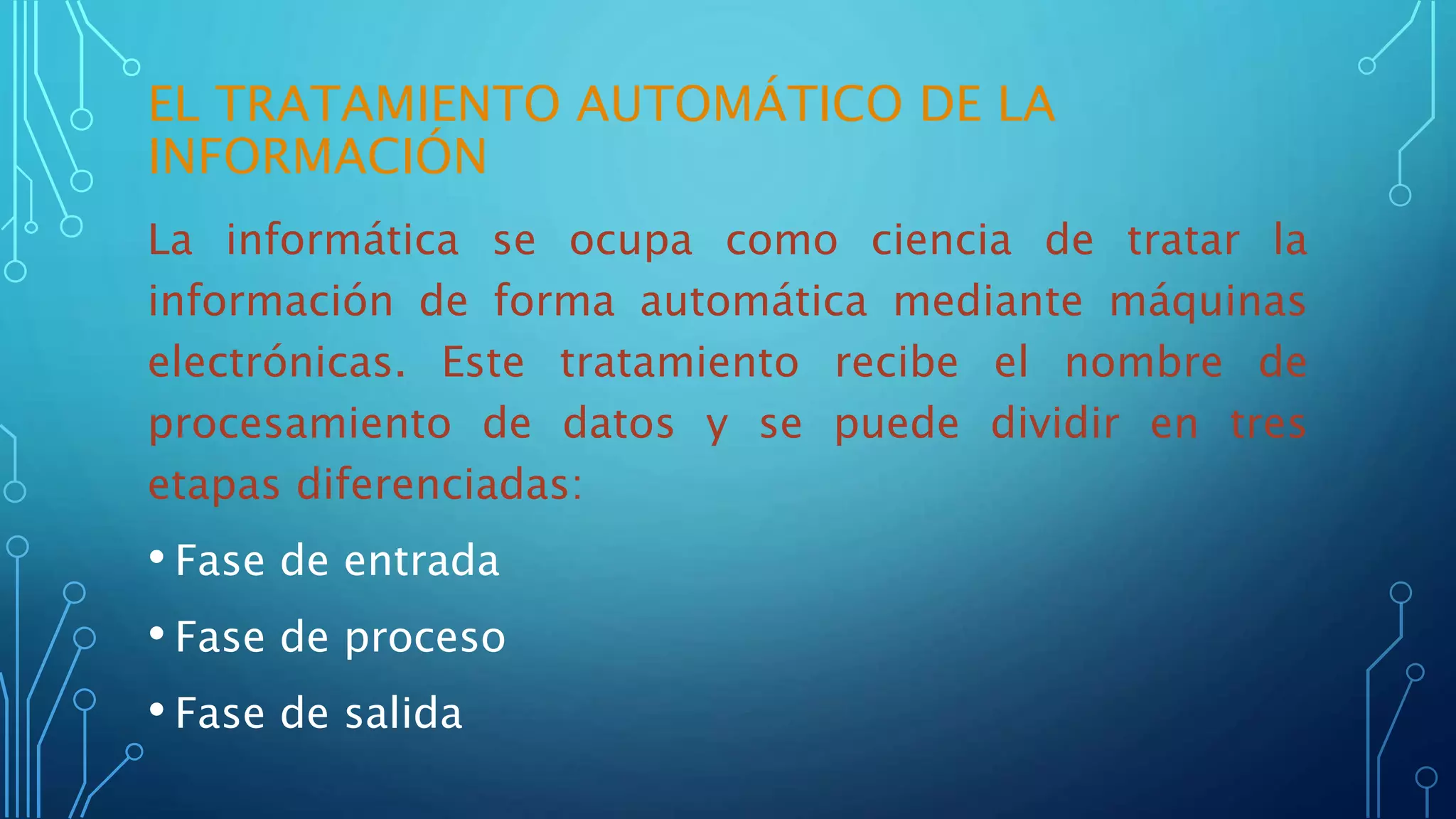 EL TRATAMIENTO AUTOMÁTICO DE LA
INFORMACIÓN
La informática se ocupa como ciencia de tratar la
información de forma automática mediante máquinas
electrónicas. Este tratamiento recibe el nombre de
procesamiento de datos y se puede dividir en tres
etapas diferenciadas:
• Fase de entrada
• Fase de proceso
• Fase de salida
 