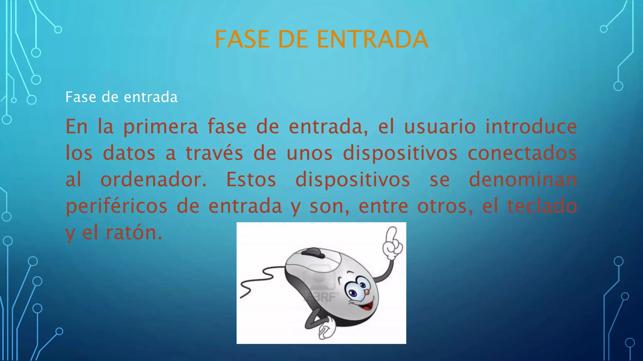 FASE DE ENTRADA
Fase de entrada
En la primera fase de entrada, el usuario introduce
los datos a través de unos dispositivos conectados
al ordenador. Estos dispositivos se denominan
periféricos de entrada y son, entre otros, el teclado
y el ratón.
 