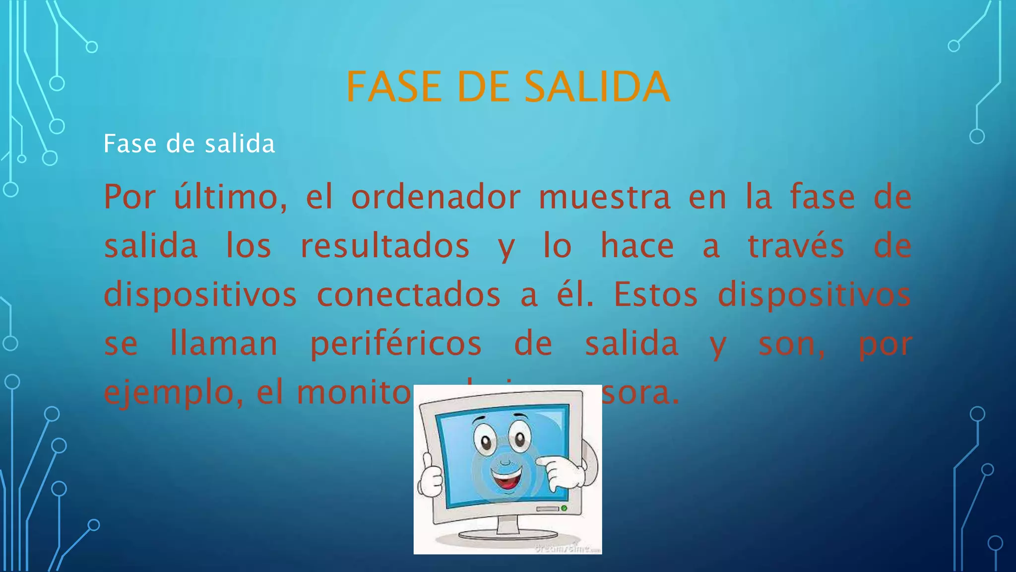 FASE DE SALIDA
Fase de salida
Por último, el ordenador muestra en la fase de
salida los resultados y lo hace a través de
dispositivos conectados a él. Estos dispositivos
se llaman periféricos de salida y son, por
ejemplo, el monitor y la impresora.
 
