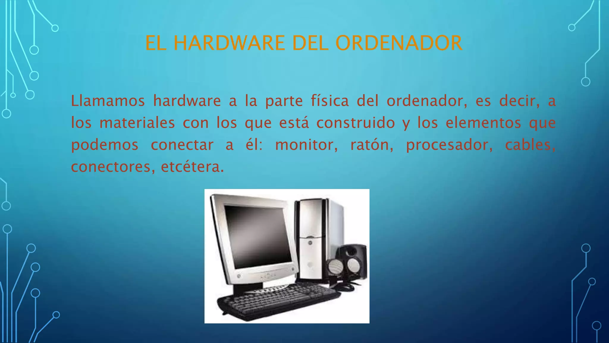 Llamamos hardware a la parte física del ordenador, es decir, a
los materiales con los que está construido y los elementos que
podemos conectar a él: monitor, ratón, procesador, cables,
conectores, etcétera.
EL HARDWARE DEL ORDENADOR
 