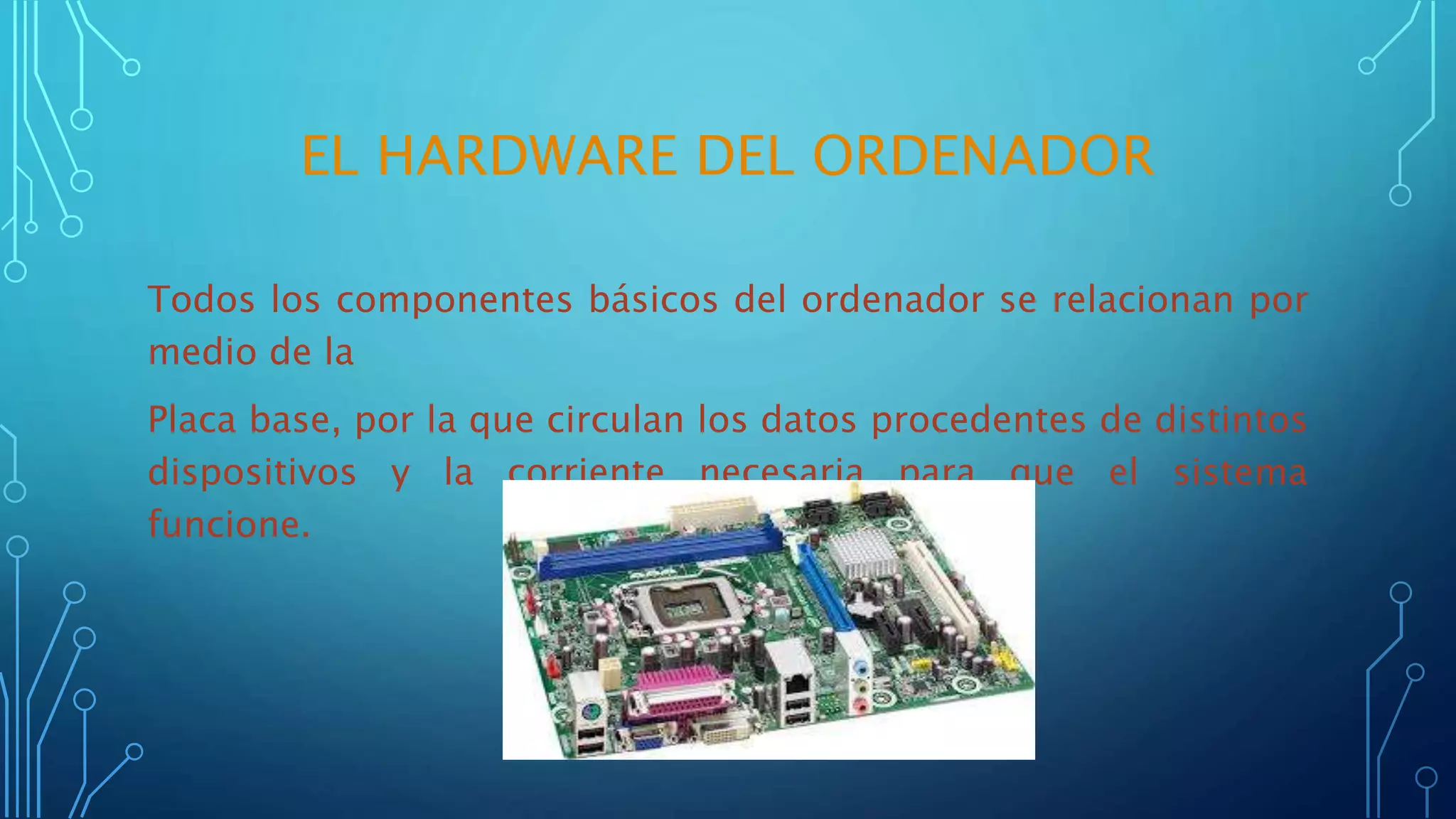 EL HARDWARE DEL ORDENADOR
Todos los componentes básicos del ordenador se relacionan por
medio de la
Placa base, por la que circulan los datos procedentes de distintos
dispositivos y la corriente necesaria para que el sistema
funcione.
 