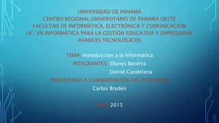 UNIVERSIDAD DE PANAMÁ
CENTRO REGIONAL UNIVERSITARIO DE PANAMÁ OESTE
FACULTAD DE INFORMÁTICA, ELECTRÓNICA Y COMUNICACIÓN
LIC. EN INFORMÁTICA PARA LA GESTIÓN EDUCATIVA Y EMPRESARIAL
AVANCES TECNOLÓGICOS
TEMA: Introducción a la Informática
INTEGRANTES: Elianys Becerra
Daniel Candelaria
PRESENTADO A CONSIDERACIÓN DEL PROFESOR:
Carlos Bryden
AÑO: 2015
 