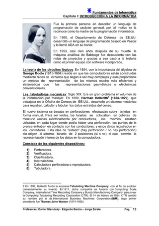 Fundamentos de Informática
Capítulo I: INTRODUCCIÓN A LA INFORMÁTICA
Fue la primera persona en describir un lenguaje de
programación de carácter general, por tal motivo se la
reconoce como la madre de la programación informática.
En 1980, el Departamento de Defensa de EE.UU.
desarrolló un lenguaje de programación basado en Pascal
y lo llamó ADA en su honor.
En 1953, casi cien años después de su muerte la
máquina analítica de Babbage fue descubierta con las
notas de proyectos y gracias a eso pasó a la historia
como el primer equipo con software incorporado.
La teoría de los circuitos lógicos: En 1854, con la importancia del álgebra de
George Boole (1815-1864) reside en que las computadoras están construidas
mediante redes de circuitos que llegan a ser muy complejas y esta proporciona
un método de representación de los mismos mucho más eficientes y
sistemáticos que las representaciones geométricas o electrónicas
convencionales.
Las tabuladoras mecánicas: Siglo XIX. Era un gran problema el volumen de
la información por manejar. En 1890, Herman Hollerith3
(1860-1929), que
trabajaba en la Oficina de Censos de EE.UU., desarrollo un sistema mecánico
para registrar, calcular y tabular los datos extraídos del censo.
El nuevo sistema se basaba en perforaciones efectuadas sobre tarjetas en
forma manual. Para ser leídas, las tarjetas se colocaban en cubetas de
mercurio unidas eléctricamente por conductores, los mismos estaban
ubicados en cada lugar donde podía haber una perforación, los puntos de la
prensa entraban en contacto con los conductores, y estos datos registrados en
los contadores. Esta idea de "estado" (hay perforación / no hay perforación)
dio origen al sistema binario de 2 posiciones (si o no), el cual permite la
representación interna de los datos en la computadora.
Constaba de los siguientes dispositivos:
1) Perforadora.
2) Verificadora.
3) Clasificadora.
4) Intercaladora.
5) Calculadora perforadora o reproductora.
6) Tabuladora.
3 En 1896, Hollerith fundó la empresa Tabulating Machine Company, con el fin de explotar
comercialmente su invento. En1911, dicha compañía se fusionó con Computing Scale
Company, International Time Recording Company y Bundy Manufacturing Company, para crear
la Computing Tabulating Recording Corporation (CTR). El 14 de febrero de 1924, CTR cambió
su nombre por el de International Business Machines Corporation (IBM), cuyo primer
presidente fue Thomas John Watson (1874-1956).
Profesores: Daniel Slavutsky - Edgardo Barcia – Jorge Zárate Pág. 10
 