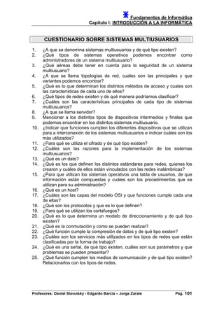 Fundamentos de Informática
Capítulo I: INTRODUCCIÓN A LA INFORMÁTICA
CUESTIONARIO SOBRE SISTEMAS MULTIUSUARIOS
1. ¿A que se denomina sistemas multiusuarios y de qué tipo existen?
2. ¿Qué tipos de sistemas operativos podemos encontrar como
administradores de un sistema multiusuario?
3. ¿Qué aéreas debe tener en cuenta para la seguridad de un sistema
multiusuario?
4. ¿A que se llama topologías de red, cuales son las principales y que
variantes podemos encontrar?
5. ¿Qué es lo que determinan los distintos métodos de acceso y cuales son
las características de cada uno de ellos?
6. ¿Qué tipos de redes existen y de qué manera podríamos clasificar?
7. ¿Cuáles son las características principales de cada tipo de sistemas
multiusuarios?
8. ¿A que se llama servidor?
9. Mencionar a los distintos tipos de dispositivos intermedios y finales que
podemos encontrar en los distintos sistemas multiusuario.
10. ¿Indicar que funciones cumplen los diferentes dispositivos que se utilizan
para a interconexión de los sistemas multiusuarios e indicar cuáles son los
más utilizados?
11. ¿Para qué se utiliza el cifrado y de qué tipo existen?
12. ¿Cuáles son las razones para la implementación de los sistemas
multiusuarios?
13. ¿Qué es un dato?
14. ¿Qué es los que definen los distintos estándares para redes, quienes los
crearon y cuáles de ellos están vinculados con las redes inalámbricas?
15. ¿Para que utilizan los sistemas operativos una tabla de usuarios, de que
información están compuestas y cuáles son los procedimientos que se
utilizan para su administración?
16. ¿Qué es un host?
17. ¿Cuáles son las capas del modelo OSI y que funciones cumple cada una
de ellas?
18. ¿Qué son los protocolos y que es lo que definen?
19. ¿Para qué se utilizan los cortafuegos?
20. ¿Qué es lo que determina un modelo de direccionamiento y de qué tipo
existen?
21. ¿Qué es la conmutación y como se pueden realizar?
22. ¿Qué función cumple la compresión de datos y de qué tipo exsten?
23. ¿Cuáles son los servicios más utilizados en los tipos de redes que están
clasificadas por la forma de trabajo?
24. ¿Qué es una señal, de qué tipo existen, cuáles son sus parámetros y que
problemas se pueden presentar?
25. ¿Qué función cumplen los medios de comunicación y de qué tipo existen?
Relacionarlos con los tipos de redes.
Profesores: Daniel Slavutsky - Edgardo Barcia – Jorge Zárate Pág. 101
 