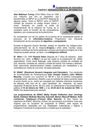 Fundamentos de Informática
Capítulo I: INTRODUCCIÓN A LA INFORMÁTICA
Alan Mathison Turing (1912-1954): Creo en 1936
una máquina que era un dispositivo que
transformaba un INPUT en un OUTPUT después de
algunos pasos. Tanto el INPUT como el OUPUT
constan de números en código binario (ceros y
unos). Teniendo en cuenta al modo de
funcionamiento de la máquina de Turing, se lo
considera como el inventor de las computadoras
digitales y por consecuencia de la electrónica.
Es considerado uno de los padres de la ciencia de la computación siendo el
precursor de la informática moderna. Proporcionó una influyente
formalización de los conceptos de algoritmo y computación.
Durante la Segunda Guerra Mundial, trabajó en descifrar los códigos nazis,
particularmente los de la máquina Enigma y entre otras muchas cosas,
también contribuyó de forma particular e incluso provocativa al enigma de si las
máquinas pueden pensar, es decir, a la inteligencia artificial.
El Mark I: En 1944 Howard Aiken después de 7 años de esfuerzo, logró
terminar con éxito el Mark I, el que fue usado en la preparación de tablas
matemáticas. Como decía Babbage, esta máquina contaba de unidades de
E/S, memoria, unidades de cálculo y unidad de control. Era costoso y delicado.
Este instrumento electromecánico estaba constituido por reveladores y se
controlaba por medio de una cinta de papel perforada.
El ENIAC (Electronic Numeric Integrator and Calculator): Fue construida
en la Universidad de Pensilvania por John Presper Eckert y John William
Mauchly, ocupaba una superficie de 167 m2
y fue la primera computadora
completamente electrónica. Debido a que la cantidad de datos aumento hasta
el punto donde ya no podía ser manejada por métodos ordinarios mecánicos
de cálculos, esto hizo ver la clara necesidad de máquinas de mayor
capacidad. Él ejercito de los EE.UU. pidió su colaboración y fue presentada en
público el 15 de febrero de 1946 y a las 23.45 del 2 de octubre de 1955, la
ENIAC fue desactivada para siempre.
Las programadoras de ENIAC (Betty Snyder Holberton, Jean Jennings
Bartik, Kathleen McNulty Mauchly Antonelli, Marlyn Wescoff Meltzer, Ruth
Lichterman Teitelbaum y Frances Bilas Spence): Si bien fueron los
ingenieros de ENIAC, Mauchly y Eckert, los que pasaron a la historia, hubo seis
mujeres que se ocuparon de programar la ENIAC, este equipo de
programadoras destacaba por sus habilidades matemáticas y lógicas y
trabajaron inventando la programación a medida que la realizaban.
Profesores: Daniel Slavutsky - Edgardo Barcia – Jorge Zárate Pág. 11
 