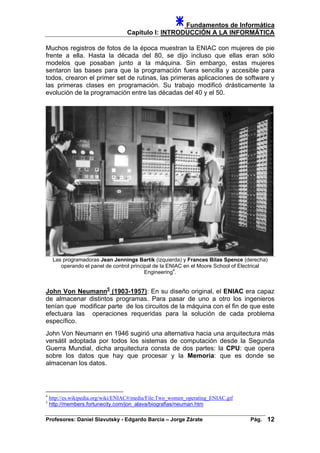 Fundamentos de Informática
Capítulo I: INTRODUCCIÓN A LA INFORMÁTICA
Muchos registros de fotos de la época muestran la ENIAC con mujeres de pie
frente a ella. Hasta la década del 80, se dijo incluso que ellas eran sólo
modelos que posaban junto a la máquina. Sin embargo, estas mujeres
sentaron las bases para que la programación fuera sencilla y accesible para
todos, crearon el primer set de rutinas, las primeras aplicaciones de software y
las primeras clases en programación. Su trabajo modificó drásticamente la
evolución de la programación entre las décadas del 40 y el 50.
Las programadoras Jean Jennings Bartik (izquierda) y Frances Bilas Spence (derecha)
operando el panel de control principal de la ENIAC en el Moore School of Electrical
Engineering4
.
John Von Neumann5
(1903-1957): En su diseño original, el ENIAC era capaz
de almacenar distintos programas. Para pasar de uno a otro los ingenieros
tenían que modificar parte de los circuitos de la máquina con el fin de que este
efectuara las operaciones requeridas para la solución de cada problema
específico.
John Von Neumann en 1946 sugirió una alternativa hacia una arquitectura más
versátil adoptada por todos los sistemas de computación desde la Segunda
Guerra Mundial, dicha arquitectura consta de dos partes: la CPU: que opera
sobre los datos que hay que procesar y la Memoria: que es donde se
almacenan los datos.
4
http://es.wikipedia.org/wiki/ENIAC#/media/File:Two_women_operating_ENIAC.gif
5
http://members.fortunecity.com/jon_alava/biografias/neuman.htm
Profesores: Daniel Slavutsky - Edgardo Barcia – Jorge Zárate Pág. 12
 