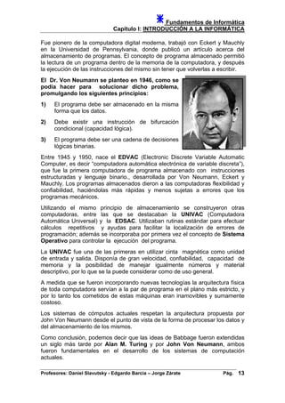 Fundamentos de Informática
Capítulo I: INTRODUCCIÓN A LA INFORMÁTICA
Fue pionero de la computadora digital moderna, trabajó con Eckert y Mauchly
en la Universidad de Pennsylvania, donde publicó un artículo acerca del
almacenamiento de programas. El concepto de programa almacenado permitió
la lectura de un programa dentro de la memoria de la computadora, y después
la ejecución de las instrucciones del mismo sin tener que volverlas a escribir.
El Dr. Von Neumann se planteo en 1946, como se
podía hacer para solucionar dicho problema,
promulgando los siguientes principios:
1) El programa debe ser almacenado en la misma
forma que los datos.
2) Debe existir una instrucción de bifurcación
condicional (capacidad lógica).
3) El programa debe ser una cadena de decisiones
lógicas binarias.
Entre 1945 y 1950, nace el EDVAC (Electronic Discrete Variable Automatic
Computer, es decir “computadora automática electrónica de variable discreta”),
que fue la primera computadora de programa almacenado con instrucciones
estructuradas y lenguaje binario., desarrollada por Von Neumann, Eckert y
Mauchly. Los programas almacenados dieron a las computadoras flexibilidad y
confiabilidad, haciéndolas más rápidas y menos sujetas a errores que los
programas mecánicos.
Utilizando el mismo principio de almacenamiento se construyeron otras
computadoras, entre las que se destacaban la UNIVAC (Computadora
Automática Universal) y la EDSAC. Utilizaban rutinas estándar para efectuar
cálculos repetitivos y ayudas para facilitar la localización de errores de
programación; además se incorporaba por primera vez el concepto de Sistema
Operativo para controlar la ejecución del programa.
La UNIVAC fue una de las primeras en utilizar cinta magnética como unidad
de entrada y salida. Disponía de gran velocidad, confiabilidad, capacidad de
memoria y la posibilidad de manejar igualmente números y material
descriptivo, por lo que se la puede considerar como de uso general.
A medida que se fueron incorporando nuevas tecnologías la arquitectura física
de toda computadora servían a la par de programa en el plano más estricto, y
por lo tanto los cometidos de estas máquinas eran inamovibles y sumamente
costoso.
Los sistemas de cómputos actuales respetan la arquitectura propuesta por
John Von Neumann desde el punto de vista de la forma de procesar los datos y
del almacenamiento de los mismos.
Como conclusión, podemos decir que las ideas de Babbage fueron extendidas
un siglo más tarde por Alan M. Turing y por John Von Neumann, ambos
fueron fundamentales en el desarrollo de los sistemas de computación
actuales.
Profesores: Daniel Slavutsky - Edgardo Barcia – Jorge Zárate Pág. 13
 