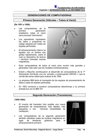 Fundamentos de Informática
Capítulo I: INTRODUCCIÓN A LA INFORMÁTICA
GENERACIONES DE COMPUTADORAS
Primera Generación (Válvulas – Tubos al Vació)
(De 1951 a 1958):
• Las computadoras de la
primera generación
emplearon tubos al vacío
para procesar información.
• Los operadores ingresaban
los datos y programas en
código especial por medio de
tarjetas perforadas.
• El almacenamiento interno se
lograba con un tambor que
giraba rápidamente, sobre el
cual un dispositivo de lectura
/ escritura colocaba marcas
magnéticas.
• Esas computadoras de tubos al vacío eran mucho más grandes y
generaban más calor que los modelos contemporáneos.
• Eckert y Mauchly contribuyeron al desarrollo de computadoras de la 1ª
Generación formando una cía. privada y construyendo UNIVAC I, que el
comité del censo utilizó para evaluar el de 1950.
• La empresa IBM tenía el monopolio de los equipos de procesamiento de
datos a base de tarjetas perforadas.
• En 1953 comenzó a construir computadoras electrónicas y su primera
entrada fue con la IBM 701
Segunda Generación (Transistores)
(1959-1964):
• El invento del transistor hizo posible una nueva
generación de computadoras, más rápidas, más
pequeñas y con menores necesidades de
ventilación.
• Las computadoras de la segunda generación
también utilizaban redes de núcleos magnéticos en
lugar de tambores giratorios para el
almacenamiento primario.
Profesores: Daniel Slavutsky - Edgardo Barcia – Jorge Zárate Pág. 14
 
