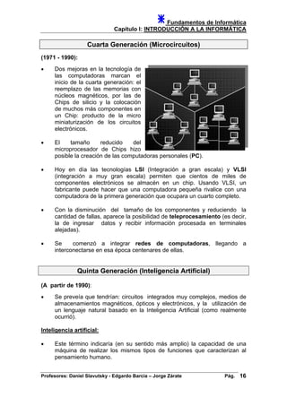 Fundamentos de Informática
Capítulo I: INTRODUCCIÓN A LA INFORMÁTICA
Cuarta Generación (Microcircuitos)
(1971 - 1990):
• Dos mejoras en la tecnología de
las computadoras marcan el
inicio de la cuarta generación: el
reemplazo de las memorias con
núcleos magnéticos, por las de
Chips de silicio y la colocación
de muchos más componentes en
un Chip: producto de la micro
miniaturización de los circuitos
electrónicos.
• El tamaño reducido del
microprocesador de Chips hizo
posible la creación de las computadoras personales (PC).
• Hoy en día las tecnologías LSI (Integración a gran escala) y VLSI
(integración a muy gran escala) permiten que cientos de miles de
componentes electrónicos se almacén en un chip. Usando VLSI, un
fabricante puede hacer que una computadora pequeña rivalice con una
computadora de la primera generación que ocupara un cuarto completo.
• Con la disminución del tamaño de los componentes y reduciendo la
cantidad de fallas, aparece la posibilidad de teleprocesamiento (es decir,
la de ingresar datos y recibir información procesada en terminales
alejadas).
• Se comenzó a integrar redes de computadoras, llegando a
interconectarse en esa época centenares de ellas.
Quinta Generación (Inteligencia Artificial)
(A partir de 1990):
• Se preveía que tendrían: circuitos integrados muy complejos, medios de
almacenamientos magnéticos, ópticos y electrónicos, y la utilización de
un lenguaje natural basado en la Inteligencia Artificial (como realmente
ocurrió).
Inteligencia artificial:
• Este término indicaría (en su sentido más amplio) la capacidad de una
máquina de realizar los mismos tipos de funciones que caracterizan al
pensamiento humano.
Profesores: Daniel Slavutsky - Edgardo Barcia – Jorge Zárate Pág. 16
 