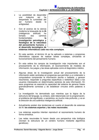 Fundamentos de Informática
Capítulo I: INTRODUCCIÓN A LA INFORMÁTICA
• La posibilidad de desarrollar
una máquina así ha
despertado la curiosidad del
ser humano desde la
antigüedad.
• Con el avance de la ciencia
moderna la búsqueda de la IA
(inteligencia artificial) ha
tomado dos caminos
fundamentales: la
investigación psicológica y
fisiológica de la naturaleza
del pensamiento humano, y
el desarrollo tecnológico de
sistemas informáticos cada vez más complejos.
• En este sentido, el término IA se ha aplicado a sistemas y programas
informáticos capaces de realizar tareas complejas, simulando el
funcionamiento del pensamiento humano.
• En esta esfera los campos de investigación más importantes son el
procesamiento de la información, el reconocimiento de modelos de
información, los juegos y las áreas aplicadas como el diagnóstico médico.
• Algunas áreas de la investigación actual del procesamiento de la
información están centradas en programas que permiten a un ordenador o
computadora comprender la información escrita o hablada, y generar
resúmenes, responder a preguntas específicas o redistribuir datos a los
usuarios interesados en determinados sectores de esta información. En
esos programas es esencial la capacidad del sistema de generar frases
gramaticalmente correctas y de establecer vínculos entre palabras e
ideas.
• La investigación ha demostrado que mientras que la lógica de la
estructura del lenguaje, su sintaxis, está relacionada con la programación,
el problema del significado, o semántica, es mucho más profundo, y va en
la dirección de una auténtica inteligencia artificial.
• Actualmente existen dos tendencias en cuanto al desarrollo de sistemas
de IA: los sistemas expertos y las redes neuronales.
• Los sistemas expertos intentan reproducir el razonamiento humano de
forma simbólica.
• Las redes neuronales lo hacen desde una perspectiva más biológica
(recrean la estructura de un cerebro humano mediante algoritmos
genéticos).
Profesores: Daniel Slavutsky - Edgardo Barcia – Jorge Zárate Pág. 17
 