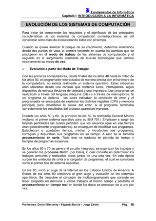 Fundamentos de Informática
Capítulo I: INTRODUCCIÓN A LA INFORMÁTICA
EVOLUCIÓN DE LOS SISTEMAS DE COMPUTACIÓN
Para tratar de comprender los requisitos y el significado de las principales
características de los sistemas de computación contemporáneos, es útil
considerar como han ido evolucionando éstos con el tiempo.
Cuando se quiere analizar él porque de su crecimiento, debemos analizarlos
desde dos puntos de vista, el primero teniendo en cuenta los cambios que se
produjeron en el modo de trabajo de los sistemas de computación y el
segundo en el surgimiento constante de nuevas tecnologías que cambio
notoriamente su modo de uso.
• Evolución a partir del Modo de Trabajo:
Con las primeras computadoras, desde finales de los años 40 hasta la mitad de
los años 50, el programador interactuaba de manera directa con el hardware de
la computadora, no existía realmente un sistema operativo. Estas máquinas
eran utilizadas desde una consola que contenía luces, interruptores, algún
dispositivo de entrada (lectores de tarjetas) y una impresora. Los programas se
realizaban a través del lenguaje máquina (bits) o a través de interruptores. Si
un programa se detenía, las luces indicaban la condición de error y el
programador se encargaba de examinar los distintos registros (CPU y memoria
principal) para determinar la causa del error, si el programa terminaba
correctamente los resultados del proceso aparecían impresos.
Durante los años 50 y 60. (A principio de los 50, la compañía General Motors
implanto el primer sistema operativo para su IBM 701). Empiezan a surgir las
tarjetas perforadas las cuales permiten que los usuarios (que en ese tiempo
eran generalmente programadores), se encarguen de modificar sus programas.
Establecían o apartaban tiempo, metían o introducían sus programas,
corregían y depuraban sus programas en su tiempo. A esto se le llamaba
procesamiento en serie. Todo esto se traducía en pérdida de tiempo y
tiempos de programas excesivos.
En los años 60 y 70 se genera el circuito integrado, se organizan los trabajos y
se generan los procesos Batch (por lotes), lo cual consiste en determinar los
trabajos comunes y realizarlos todos juntos de una sola vez. En esta época
surgen las unidades de cinta y el cargador de programas, el cual se considera
como el primer tipo de sistema operativo.
En los 80, inició el auge de la Internet en los Estados Unidos de América. A
finales de los años 80 comienza el gran auge y evolución de los sistemas
operativos. Se descubre el concepto de multiprogramación que consiste en
tener cargados en memoria a varios trabajos al mismo tiempo y posibilito el
procesamiento en tiempo real en donde los datos se procesan de a uno por
vez.
Profesores: Daniel Slavutsky - Edgardo Barcia – Jorge Zárate Pág. 18
 