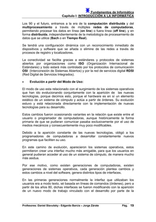 Fundamentos de Informática
Capítulo I: INTRODUCCIÓN A LA INFORMÁTICA
Los 90 y el futuro, entramos a la era de la computación distribuida y del
multiprocesamiento a través de múltiples redes de computadoras,
permitiendo procesar los datos en línea (on line) o fuera línea (off line), y en
forma distribuida, independientemente de la metodología de procesamiento de
datos que se utilice (Bach o en Tiempo Real).
Se tendrá una configuración dinámica con un reconocimiento inmediato de
dispositivos y software que se añada o elimine de las redes a través de
procesos de registro y localizadores.
La conectividad se facilita gracias a estándares y protocolos de sistemas
abiertos por organizaciones como ISO (Organización Internacional de
Estándares) y todo estará más controlado por los protocolos de comunicación
OSI (Interconexión de Sistemas Abiertos) y por la red de servicios digital RDSI
(Red Digital de Servicios Integrados).
• Evolución a partir del Modo de Uso:
El modo de uso esta relacionado con el surgimiento de los sistemas operativos
que han ido evolucionando conjuntamente con la aparición de las nuevas
tecnologías, porque decimos esto, porque el hardware es en sí un elemento
estático de un sistema de cómputo y actúa a partir de órdenes. Su evolución
estuvo y está relacionada directamente con la implementación de nuevas
tecnologías para su desarrollo.
Estos cambios fueron ocasionando variantes en la relación que existe entre el
usuario o programador de computadoras, aunque históricamente la forma
primaria de que se pudieran comunicar pasaba exclusivamente por el uso de
medios mecánicos y consecuentemente muy poco modificables.
Debido a la aparición constante de las nuevas tecnologías, obligó a los
programadores de computadoras a desarrollar constantemente nuevos
programas que faciliten su uso.
En este camino de evolución, aparecieron los sistemas operativos, estos
permitieron crear una interfaz mucho más amigable, para que los usuarios en
general pudieran acceder al uso de un sistema de cómputo, de manera mucho
más asidua.
Por ese motivo, como existen generaciones de computadoras, existen
generaciones de sistemas operativos, cada generación plantea cambios y
estos cambios a nivel del software, genera distintos tipos de interfaces.
En las primeras generaciones normalmente la interfaz que utilizaban los
usuarios era a modo texto, sé basada en líneas de comandos (órdenes), pero a
partir de los años 80, dichas interfaces se fueron modificando con la aparición
de un nuevo modo de trabajo vinculado con el desarrollo por parte de la
Profesores: Daniel Slavutsky - Edgardo Barcia – Jorge Zárate Pág. 19
 