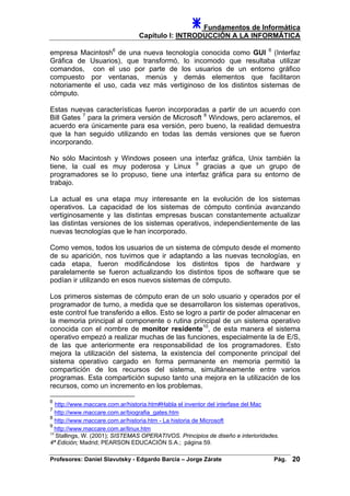 Fundamentos de Informática
Capítulo I: INTRODUCCIÓN A LA INFORMÁTICA
empresa Macintosh6
de una nueva tecnología conocida como GUI 6
(Interfaz
Gráfica de Usuarios), que transformó, lo incomodo que resultaba utilizar
comandos, con el uso por parte de los usuarios de un entorno gráfico
compuesto por ventanas, menús y demás elementos que facilitaron
notoriamente el uso, cada vez más vertiginoso de los distintos sistemas de
cómputo.
Estas nuevas características fueron incorporadas a partir de un acuerdo con
Bill Gates 7
para la primera versión de Microsoft 8
Windows, pero aclaremos, el
acuerdo era únicamente para esa versión, pero bueno, la realidad demuestra
que la han seguido utilizando en todas las demás versiones que se fueron
incorporando.
No sólo Macintosh y Windows poseen una interfaz gráfica, Unix también la
tiene, la cual es muy poderosa y Linux 9
gracias a que un grupo de
programadores se lo propuso, tiene una interfaz gráfica para su entorno de
trabajo.
La actual es una etapa muy interesante en la evolución de los sistemas
operativos. La capacidad de los sistemas de cómputo continúa avanzando
vertiginosamente y las distintas empresas buscan constantemente actualizar
las distintas versiones de los sistemas operativos, independientemente de las
nuevas tecnologías que le han incorporado.
Como vemos, todos los usuarios de un sistema de cómputo desde el momento
de su aparición, nos tuvimos que ir adaptando a las nuevas tecnologías, en
cada etapa, fueron modificándose los distintos tipos de hardware y
paralelamente se fueron actualizando los distintos tipos de software que se
podían ir utilizando en esos nuevos sistemas de cómputo.
Los primeros sistemas de cómputo eran de un solo usuario y operados por el
programador de turno, a medida que se desarrollaron los sistemas operativos,
este control fue transferido a ellos. Esto se logro a partir de poder almacenar en
la memoria principal al componente o rutina principal de un sistema operativo
conocida con el nombre de monitor residente10
, de esta manera el sistema
operativo empezó a realizar muchas de las funciones, especialmente la de E/S,
de las que anteriormente era responsabilidad de los programadores. Esto
mejora la utilización del sistema, la existencia del componente principal del
sistema operativo cargado en forma permanente en memoria permitió la
compartición de los recursos del sistema, simultáneamente entre varios
programas. Esta compartición supuso tanto una mejora en la utilización de los
recursos, como un incremento en los problemas.
6
http://www.maccare.com.ar/historia.htm#Habla el inventor del interfase del Mac
7
http://www.maccare.com.ar/biografia_gates.htm
8
http://www.maccare.com.ar/historia.htm - La historia de Microsoft
9
http://www.maccare.com.ar/linux.htm
10
Stallings, W. (2001); SISTEMAS OPERATIVOS. Principios de diseño e interioridades.
4ª Edición; Madrid; PEARSON EDUCACIÓN S.A.; página 59.
Profesores: Daniel Slavutsky - Edgardo Barcia – Jorge Zárate Pág. 20
 